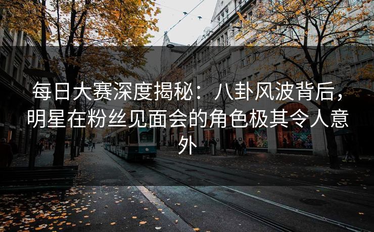 每日大赛深度揭秘：八卦风波背后，明星在粉丝见面会的角色极其令人意外  第1张