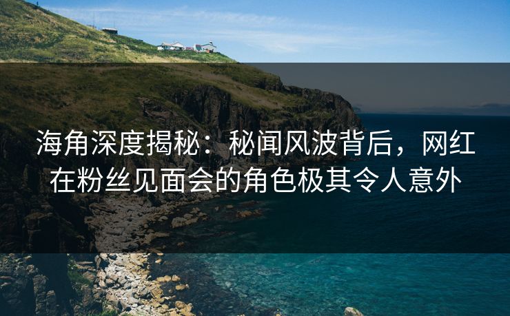 海角深度揭秘：秘闻风波背后，网红在粉丝见面会的角色极其令人意外  第1张