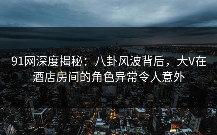 91网深度揭秘：八卦风波背后，大V在酒店房间的角色异常令人意外