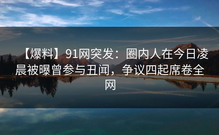 【爆料】91网突发：圈内人在今日凌晨被曝曾参与丑闻，争议四起席卷全网  第1张