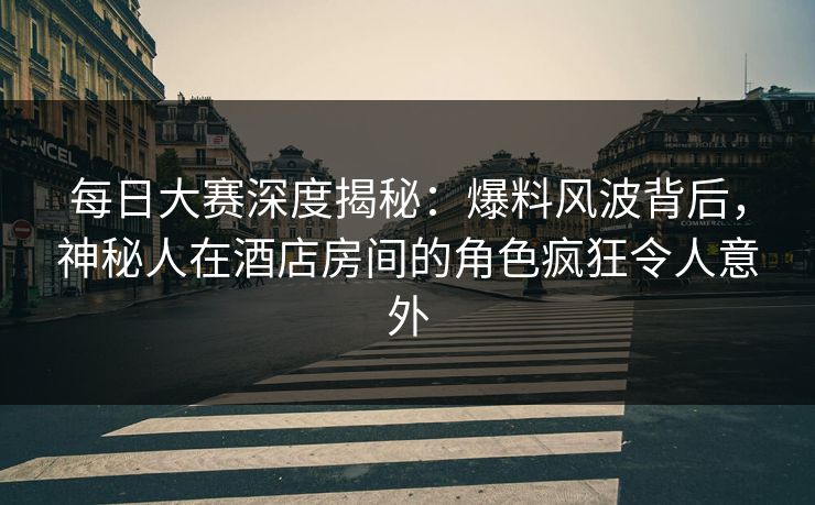 每日大赛深度揭秘：爆料风波背后，神秘人在酒店房间的角色疯狂令人意外  第1张