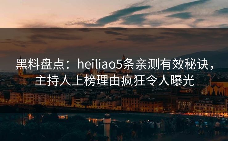 黑料盘点：heiliao5条亲测有效秘诀，主持人上榜理由疯狂令人曝光