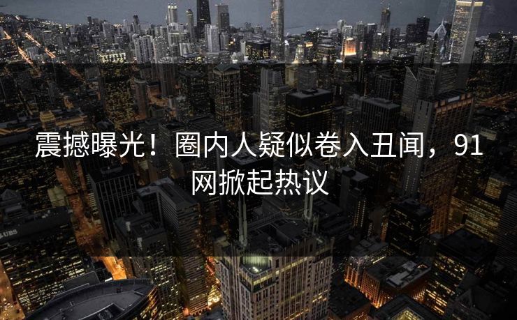 震撼曝光！圈内人疑似卷入丑闻，91网掀起热议  第1张