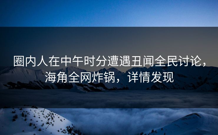 圈内人在中午时分遭遇丑闻全民讨论，海角全网炸锅，详情发现  第1张
