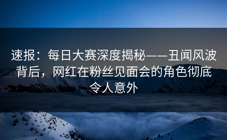 速报：每日大赛深度揭秘——丑闻风波背后，网红在粉丝见面会的角色彻底令人意外  第1张