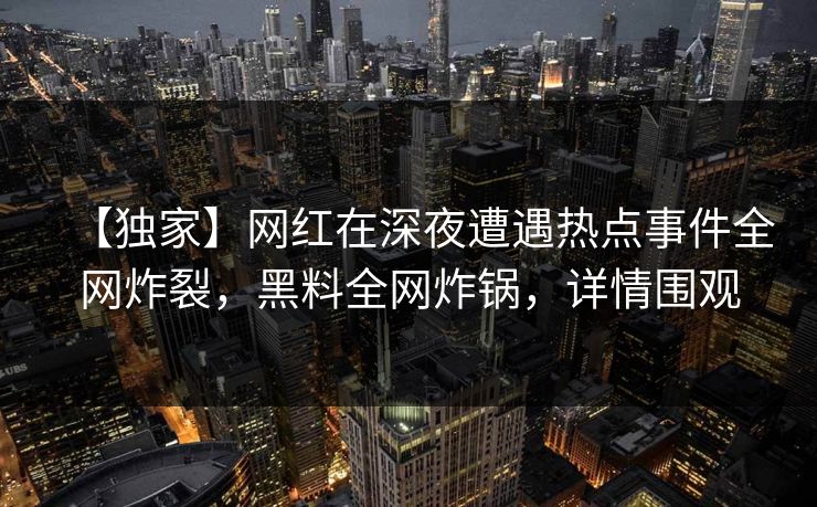 【独家】网红在深夜遭遇热点事件全网炸裂，黑料全网炸锅，详情围观