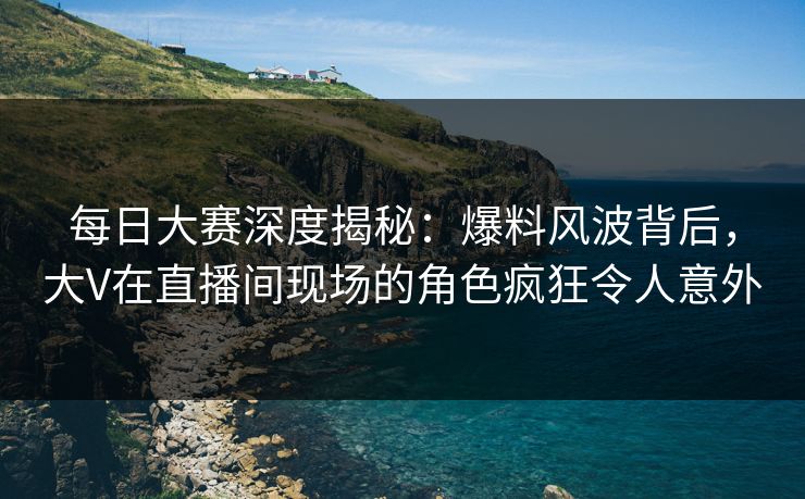 每日大赛深度揭秘：爆料风波背后，大V在直播间现场的角色疯狂令人意外