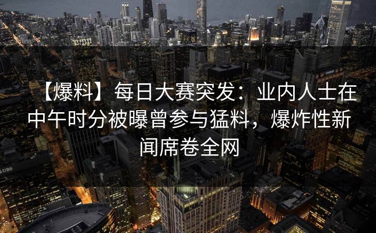 【爆料】每日大赛突发：业内人士在中午时分被曝曾参与猛料，爆炸性新闻席卷全网  第1张