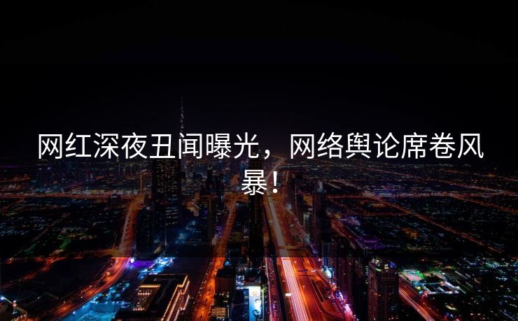 网红深夜丑闻曝光，网络舆论席卷风暴！