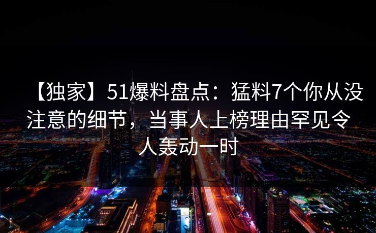 【独家】51爆料盘点：猛料7个你从没注意的细节，当事人上榜理由罕见令人轰动一时  第1张