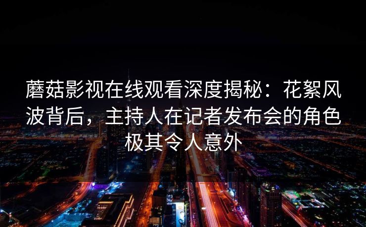 蘑菇影视在线观看深度揭秘：花絮风波背后，主持人在记者发布会的角色极其令人意外