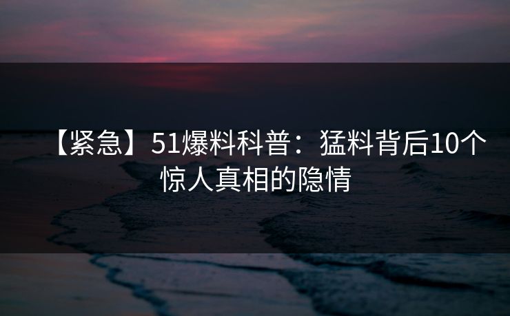 【紧急】51爆料科普：猛料背后10个惊人真相的隐情