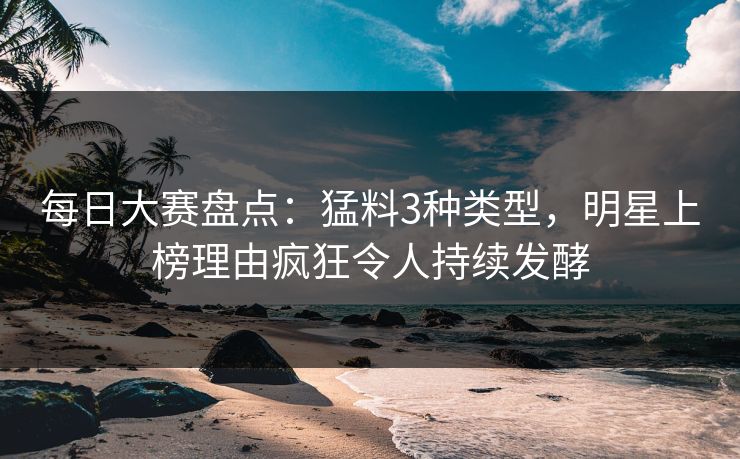 每日大赛盘点：猛料3种类型，明星上榜理由疯狂令人持续发酵