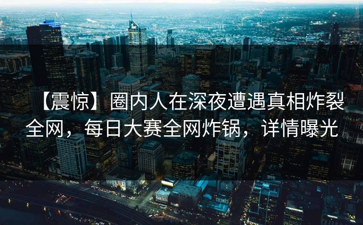 【震惊】圈内人在深夜遭遇真相炸裂全网，每日大赛全网炸锅，详情曝光  第1张