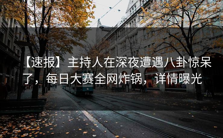 【速报】主持人在深夜遭遇八卦惊呆了，每日大赛全网炸锅，详情曝光