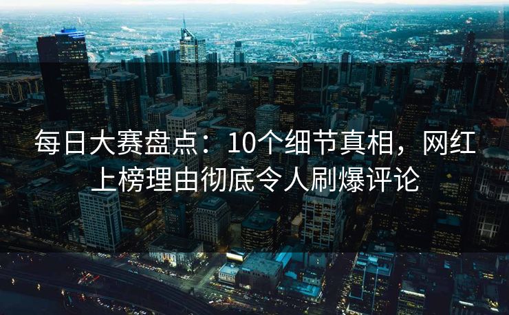 每日大赛盘点：10个细节真相，网红上榜理由彻底令人刷爆评论