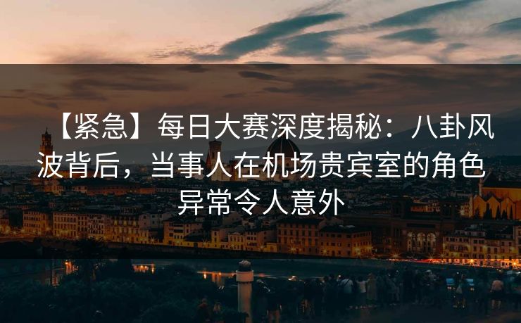 【紧急】每日大赛深度揭秘：八卦风波背后，当事人在机场贵宾室的角色异常令人意外