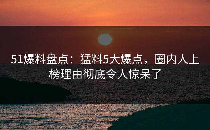 51爆料盘点：猛料5大爆点，圈内人上榜理由彻底令人惊呆了