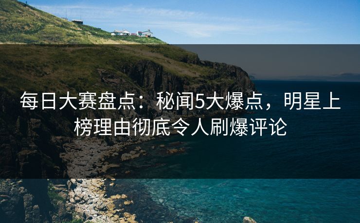 每日大赛盘点：秘闻5大爆点，明星上榜理由彻底令人刷爆评论