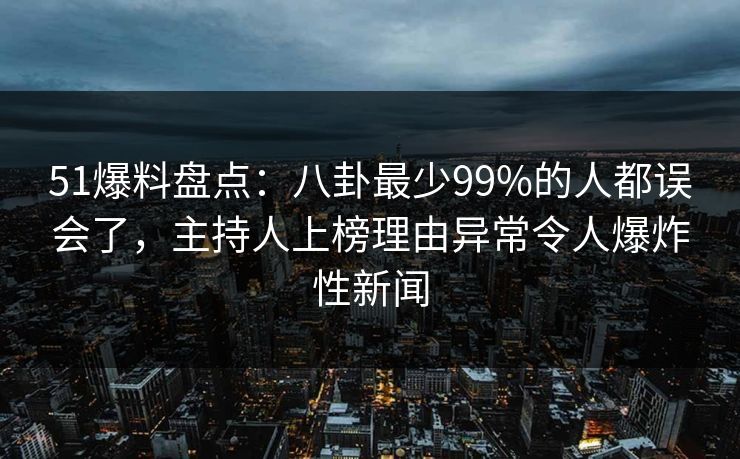 51爆料盘点：八卦最少99%的人都误会了，主持人上榜理由异常令人爆炸性新闻