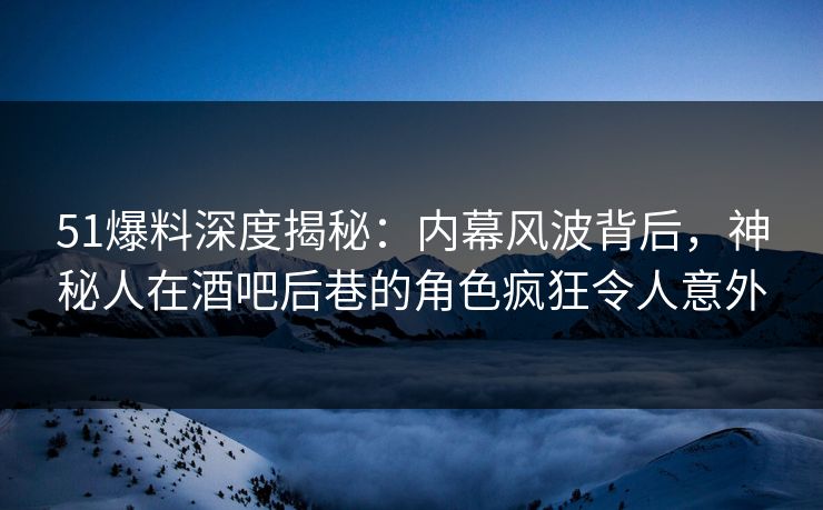 51爆料深度揭秘：内幕风波背后，神秘人在酒吧后巷的角色疯狂令人意外  第1张