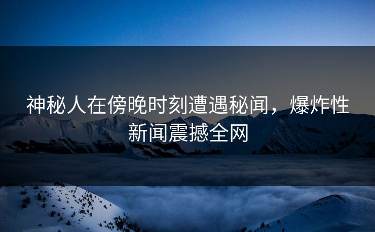 神秘人在傍晚时刻遭遇秘闻，爆炸性新闻震撼全网  第1张