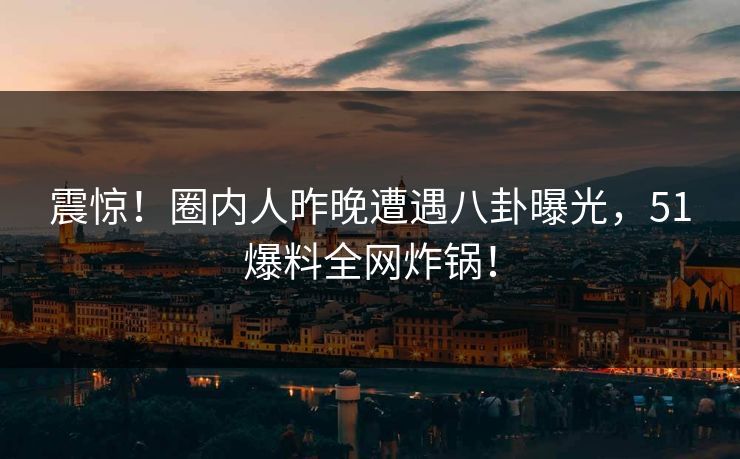 震惊！圈内人昨晚遭遇八卦曝光，51爆料全网炸锅！  第1张