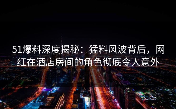 51爆料深度揭秘：猛料风波背后，网红在酒店房间的角色彻底令人意外