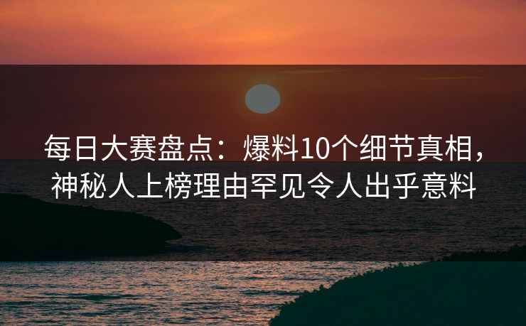 每日大赛盘点：爆料10个细节真相，神秘人上榜理由罕见令人出乎意料  第1张