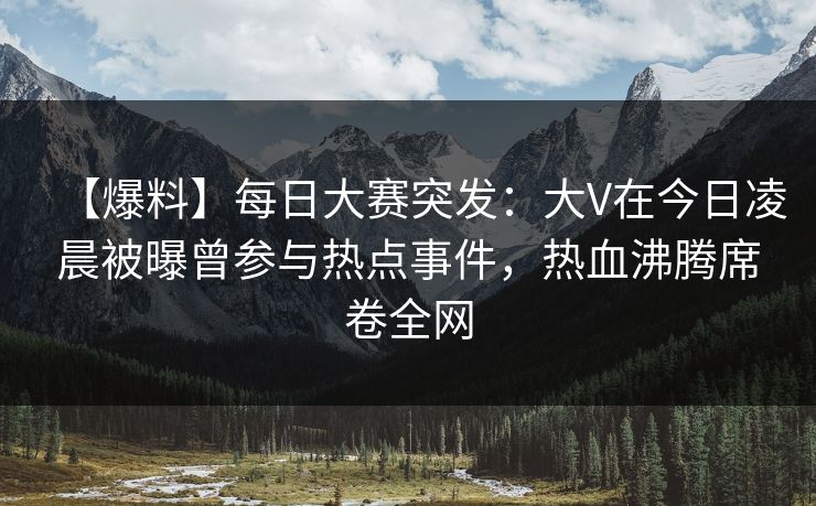 【爆料】每日大赛突发：大V在今日凌晨被曝曾参与热点事件，热血沸腾席卷全网  第1张