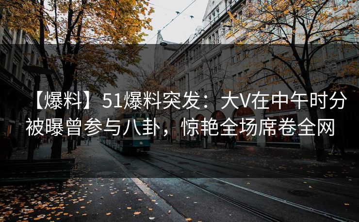 【爆料】51爆料突发：大V在中午时分被曝曾参与八卦，惊艳全场席卷全网