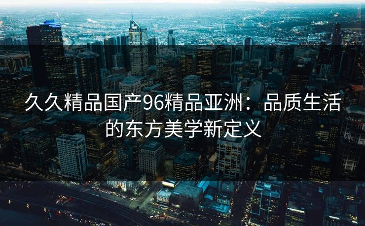 久久精品国产96精品亚洲：品质生活的东方美学新定义