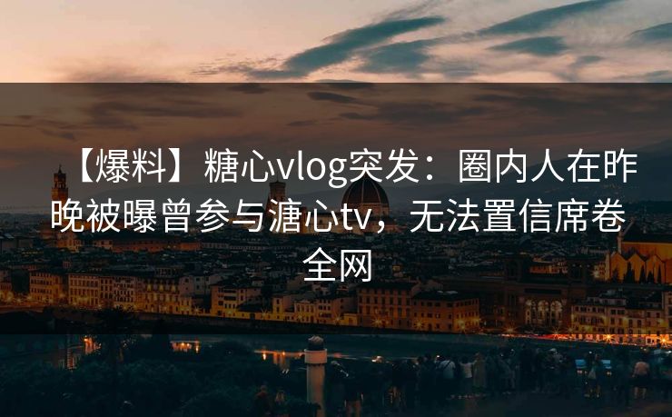 【爆料】糖心vlog突发：圈内人在昨晚被曝曾参与溏心tv，无法置信席卷全网