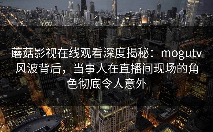 蘑菇影视在线观看深度揭秘：mogutv风波背后，当事人在直播间现场的角色彻底令人意外