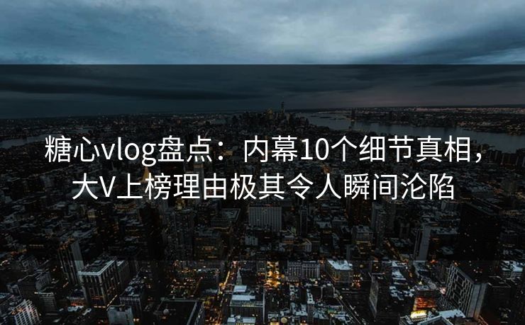 糖心vlog盘点：内幕10个细节真相，大V上榜理由极其令人瞬间沦陷