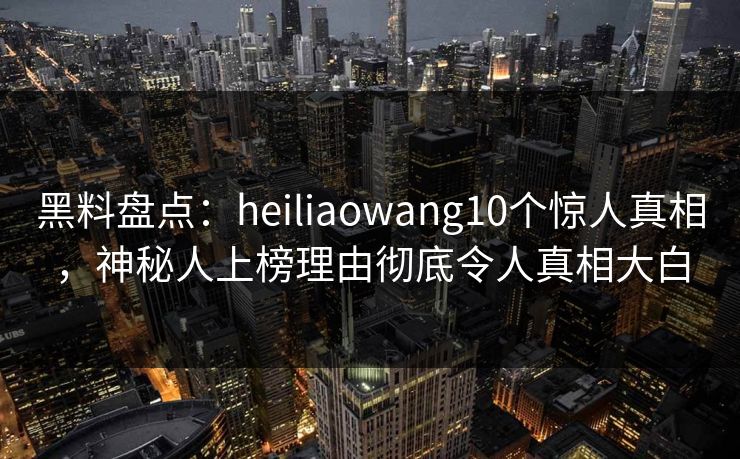 黑料盘点：heiliaowang10个惊人真相，神秘人上榜理由彻底令人真相大白  第1张
