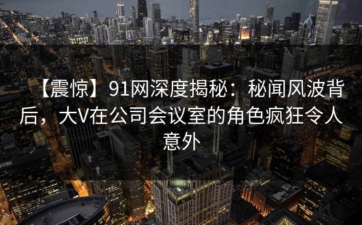 【震惊】91网深度揭秘：秘闻风波背后，大V在公司会议室的角色疯狂令人意外