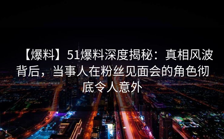 【爆料】51爆料深度揭秘：真相风波背后，当事人在粉丝见面会的角色彻底令人意外