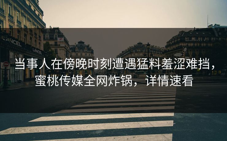 当事人在傍晚时刻遭遇猛料羞涩难挡，蜜桃传媒全网炸锅，详情速看  第1张