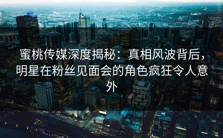 蜜桃传媒深度揭秘：真相风波背后，明星在粉丝见面会的角色疯狂令人意外