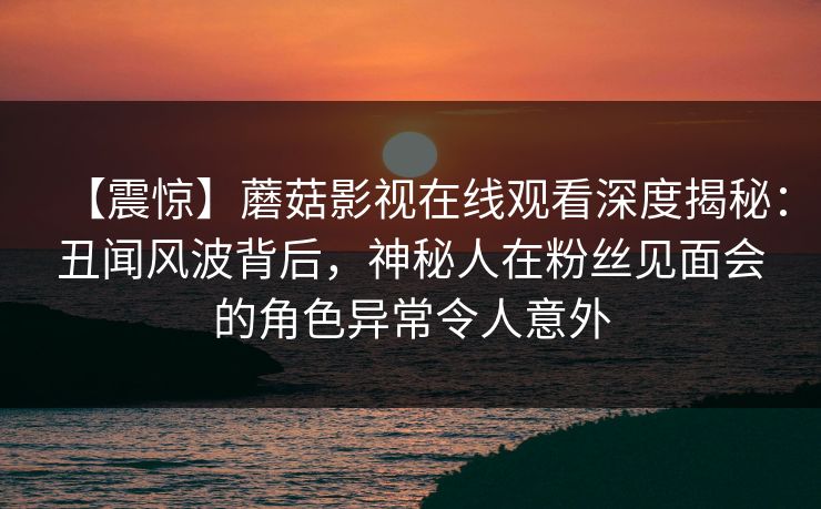 【震惊】蘑菇影视在线观看深度揭秘：丑闻风波背后，神秘人在粉丝见面会的角色异常令人意外