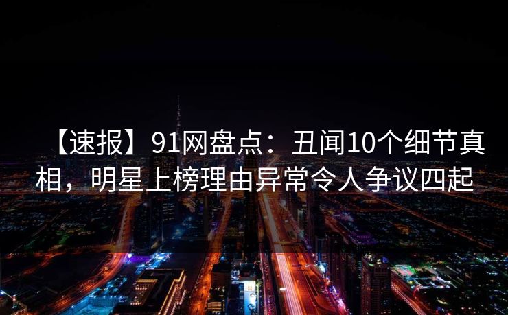 【速报】91网盘点：丑闻10个细节真相，明星上榜理由异常令人争议四起