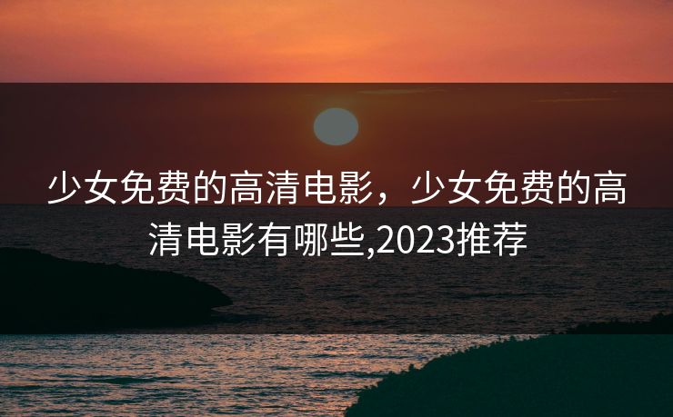 少女免费的高清电影,少女免费的高清电影有哪些,2023推荐 少女免费的高清电影,少女免费的高清电影有哪些,2023推荐