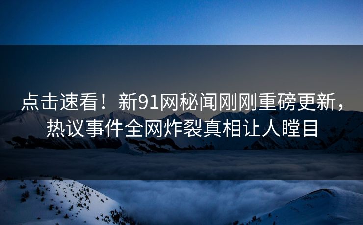 点击速看！新91网秘闻刚刚重磅更新，热议事件全网炸裂真相让人瞠目  第1张