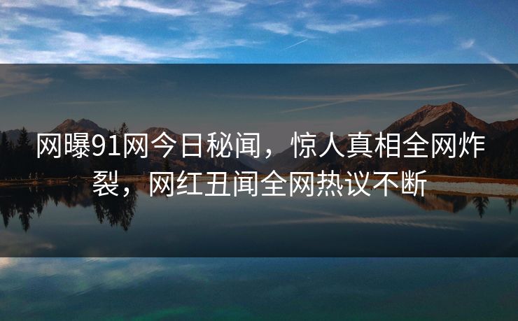 网曝91网今日秘闻，惊人真相全网炸裂，网红丑闻全网热议不断  第1张