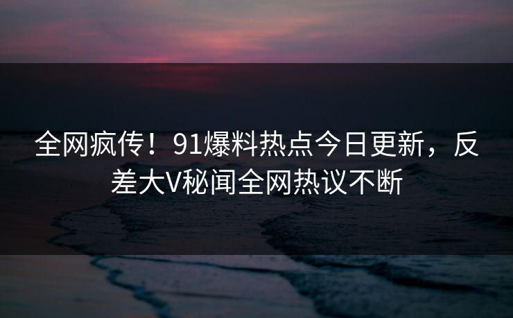 全网疯传！91爆料热点今日更新，反差大V秘闻全网热议不断  第1张