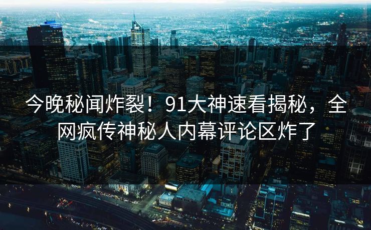 今晚秘闻炸裂！91大神速看揭秘，全网疯传神秘人内幕评论区炸了