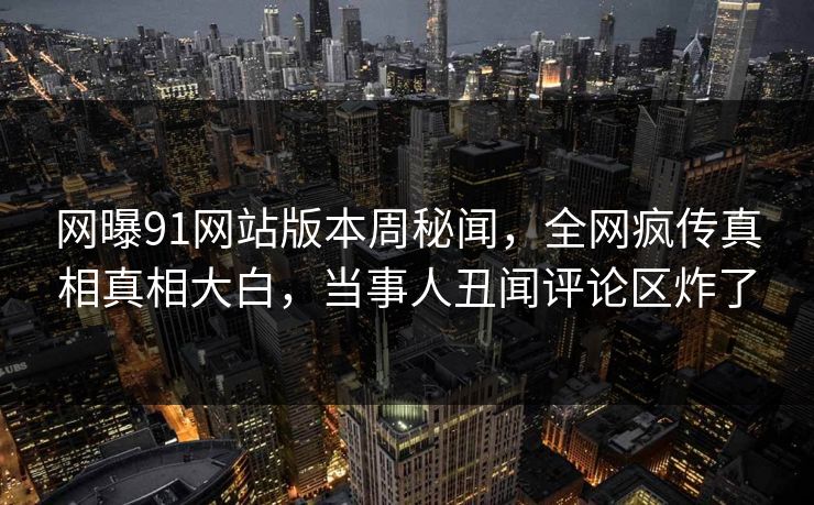 网曝91网站版本周秘闻，全网疯传真相真相大白，当事人丑闻评论区炸了  第1张