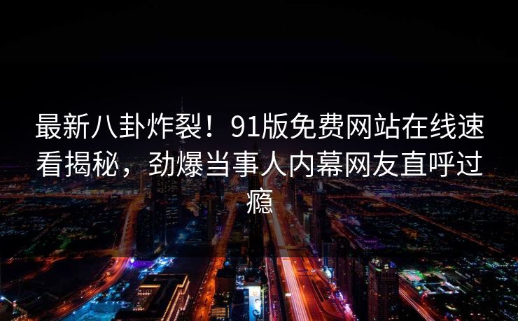 最新八卦炸裂！91版免费网站在线速看揭秘，劲爆当事人内幕网友直呼过瘾