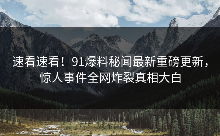 速看速看！91爆料秘闻最新重磅更新，惊人事件全网炸裂真相大白